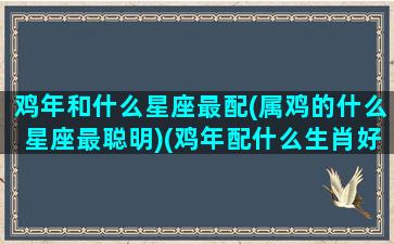 鸡年和什么星座最配(属鸡的什么星座最聪明)(鸡年配什么生肖好 属鸡人的最佳婚配)